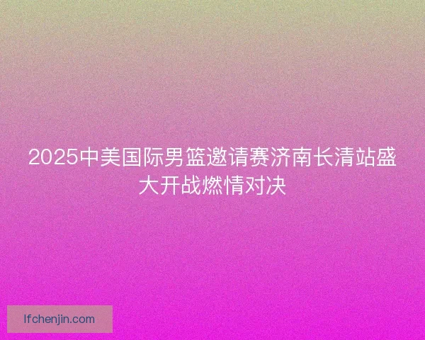2025中美国际男篮邀请赛济南长清站盛大开战燃情对决