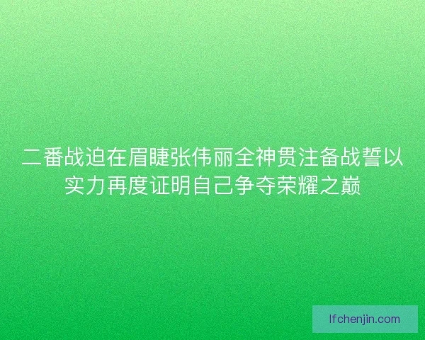 二番战迫在眉睫张伟丽全神贯注备战誓以实力再度证明自己争夺荣耀之巅