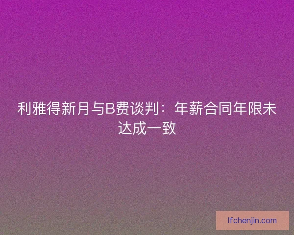 利雅得新月与B费谈判：年薪合同年限未达成一致