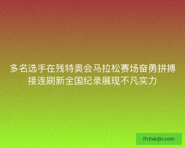 多名选手在残特奥会马拉松赛场奋勇拼搏接连刷新全国纪录展现不凡实力